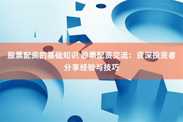 股票配资的基础知识 股票配资交流：资深投资者分享经验与技巧