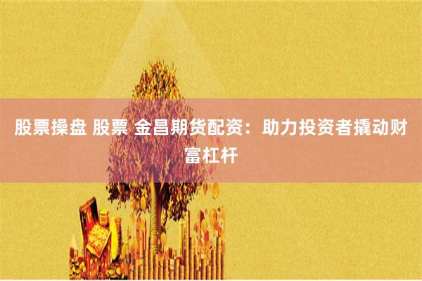 股票操盘 股票 金昌期货配资：助力投资者撬动财富杠杆