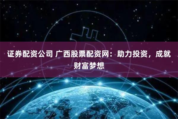 证券配资公司 广西股票配资网：助力投资，成就财富梦想