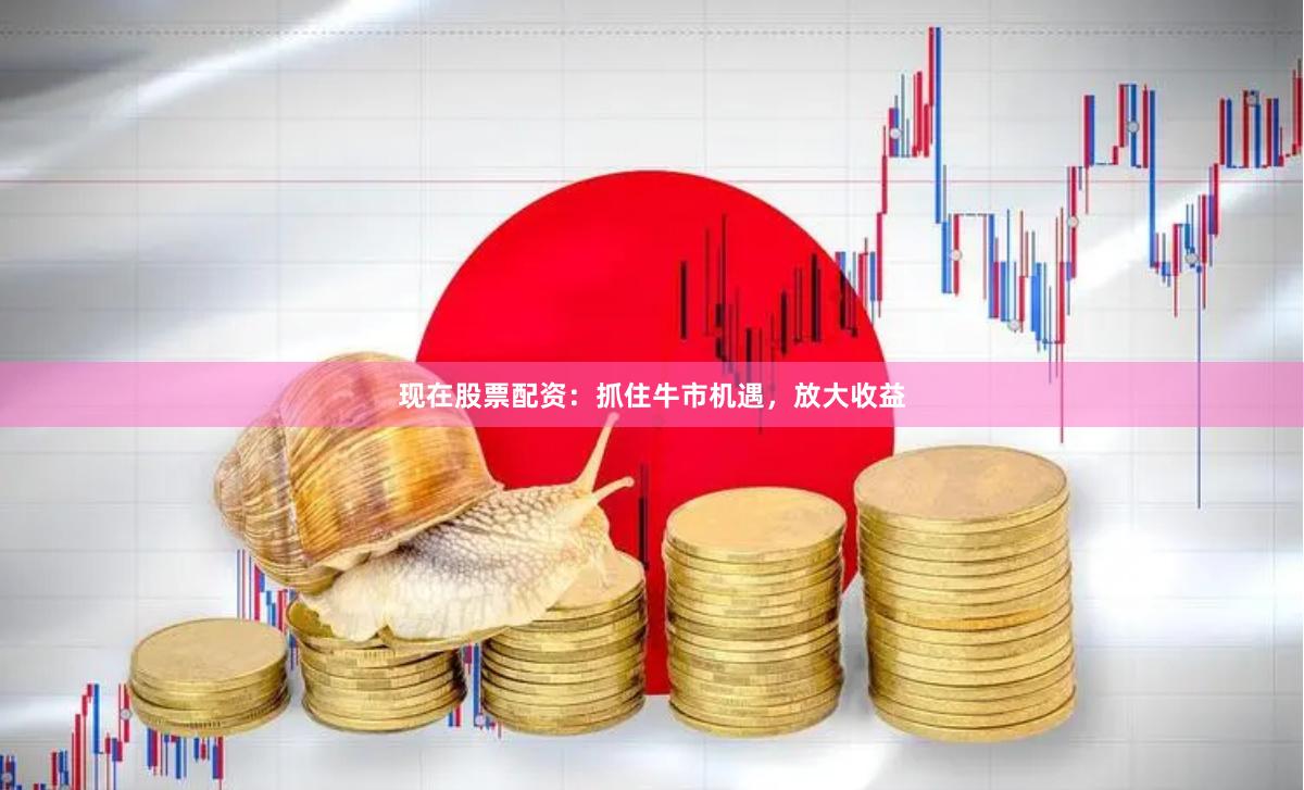 现在股票配资：抓住牛市机遇，放大收益