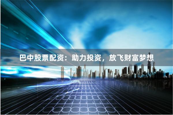巴中股票配资：助力投资，放飞财富梦想