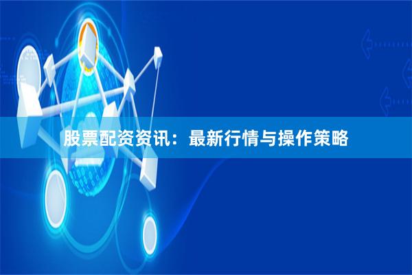 股票配资资讯：最新行情与操作策略