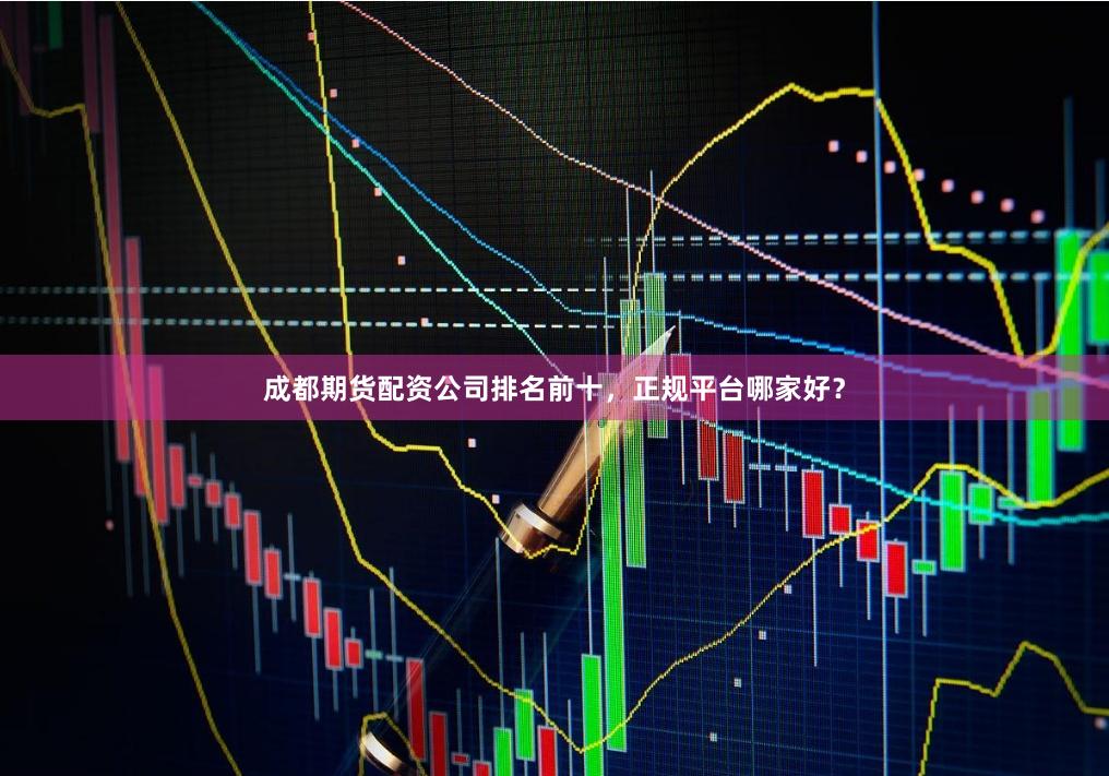 成都期货配资公司排名前十，正规平台哪家好？